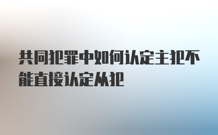 共同犯罪中如何认定主犯不能直接认定从犯