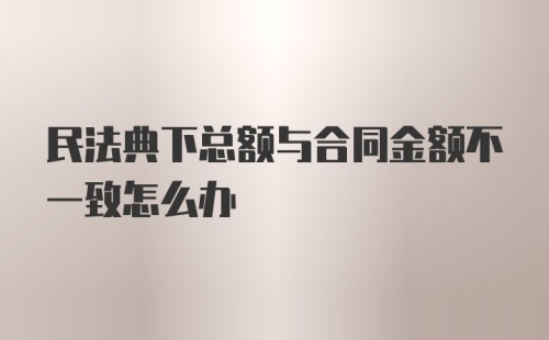 民法典下总额与合同金额不一致怎么办