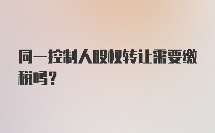 同一控制人股权转让需要缴税吗？