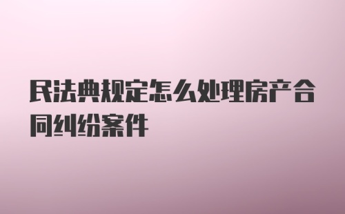 民法典规定怎么处理房产合同纠纷案件