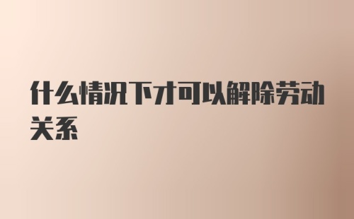 什么情况下才可以解除劳动关系