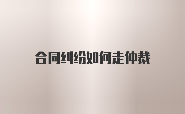 合同纠纷如何走仲裁