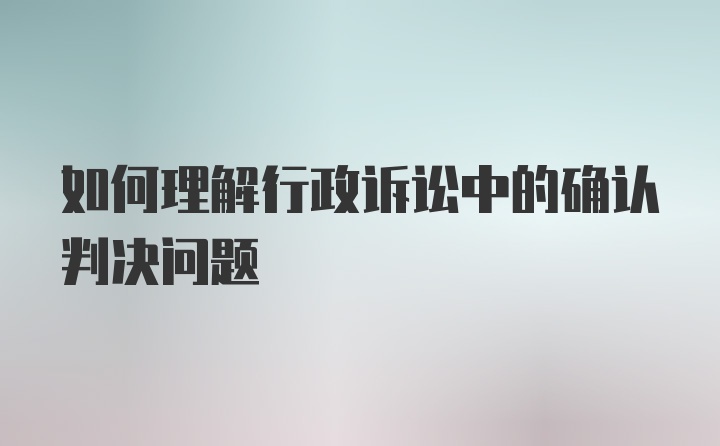 如何理解行政诉讼中的确认判决问题