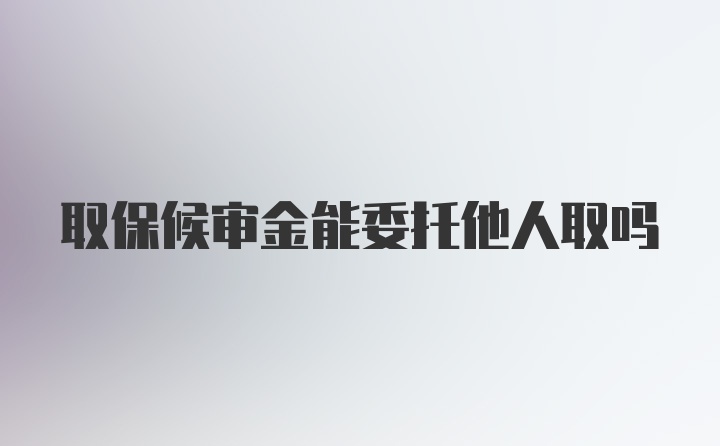 取保候审金能委托他人取吗