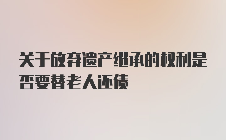 关于放弃遗产继承的权利是否要替老人还债