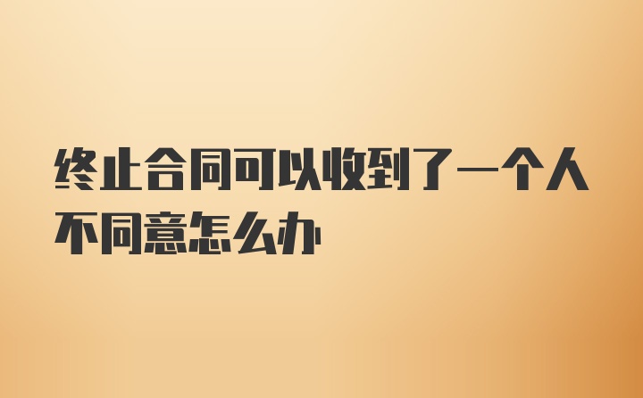 终止合同可以收到了一个人不同意怎么办