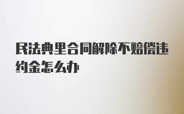 民法典里合同解除不赔偿违约金怎么办