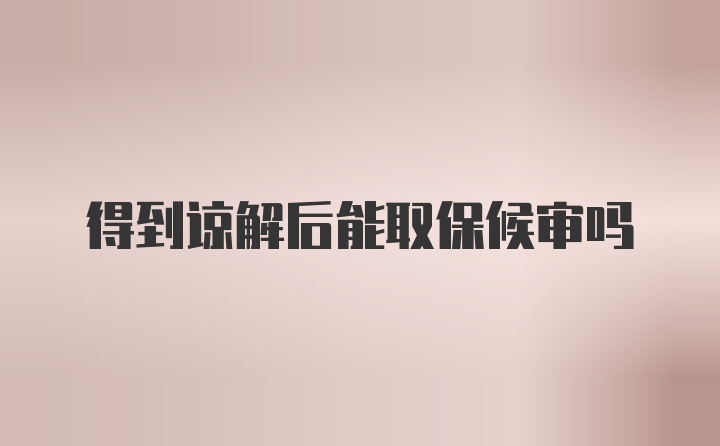 得到谅解后能取保候审吗