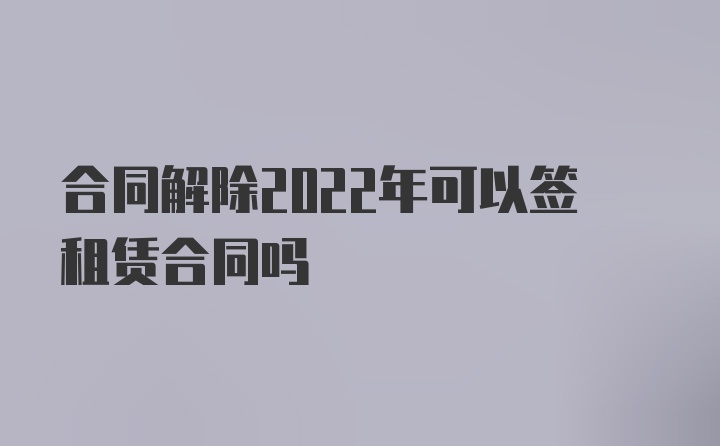 合同解除2022年可以签租赁合同吗