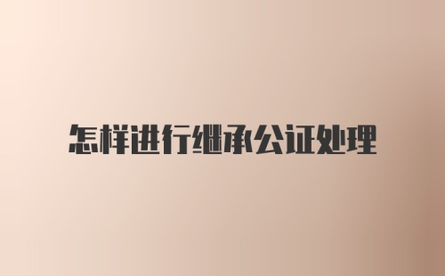 怎样进行继承公证处理