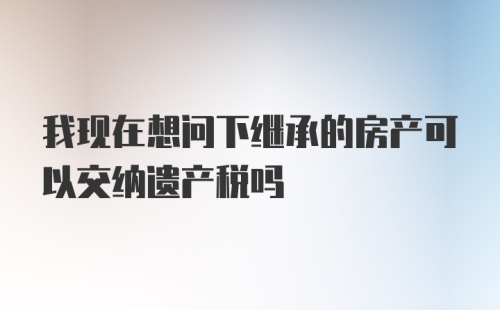 我现在想问下继承的房产可以交纳遗产税吗