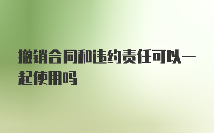 撤销合同和违约责任可以一起使用吗