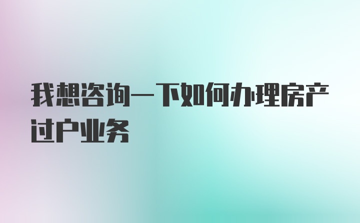 我想咨询一下如何办理房产过户业务