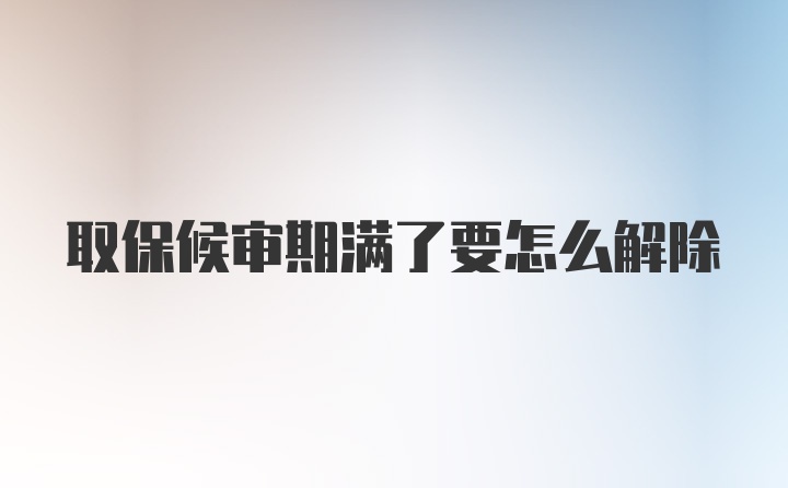 取保候审期满了要怎么解除