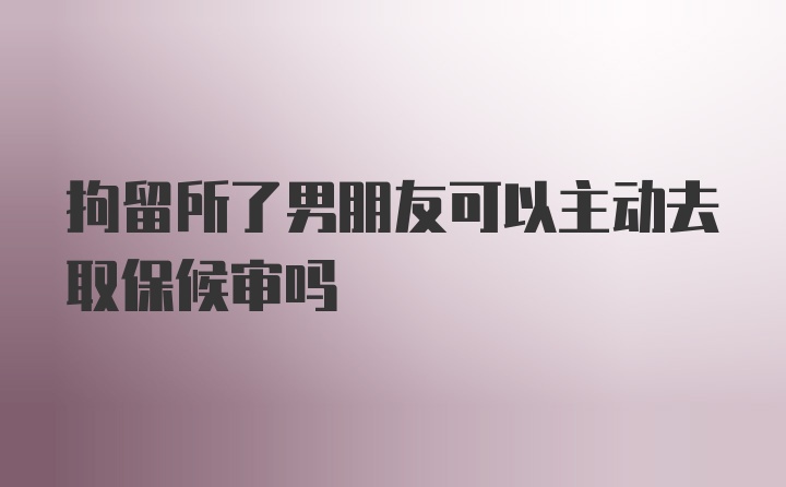 拘留所了男朋友可以主动去取保候审吗