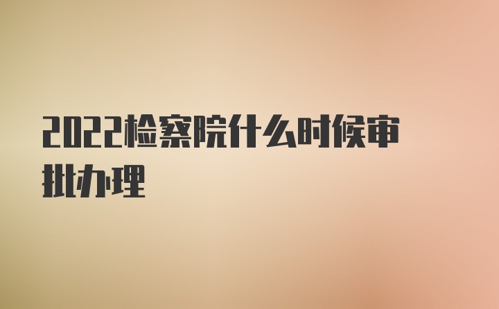 2022检察院什么时候审批办理