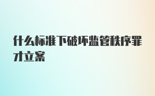 什么标准下破坏监管秩序罪才立案