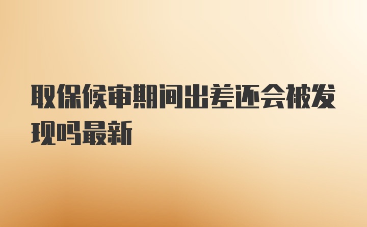 取保候审期间出差还会被发现吗最新