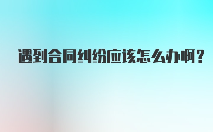 遇到合同纠纷应该怎么办啊？