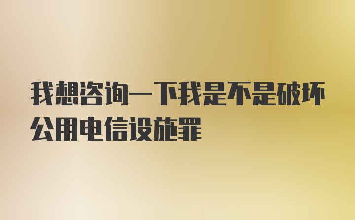 我想咨询一下我是不是破坏公用电信设施罪