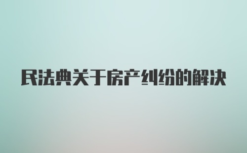 民法典关于房产纠纷的解决