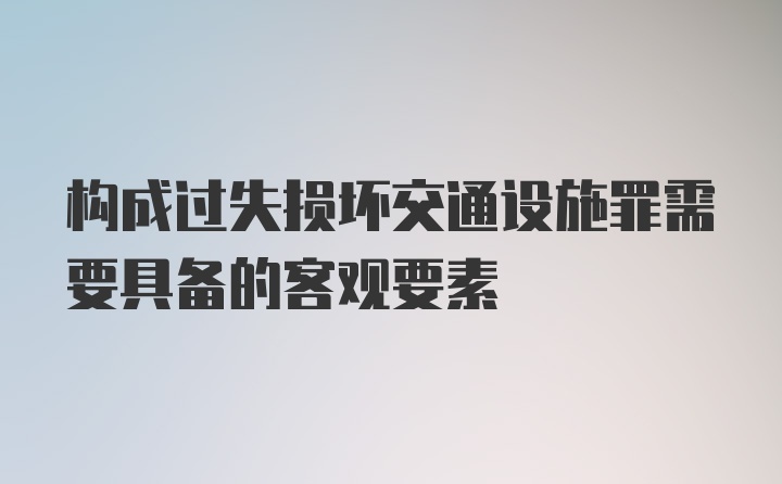 构成过失损坏交通设施罪需要具备的客观要素