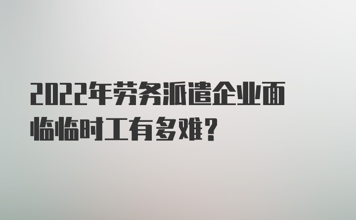 2022年劳务派遣企业面临临时工有多难？