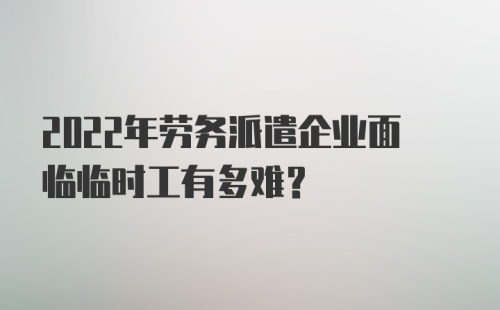 2022年劳务派遣企业面临临时工有多难？