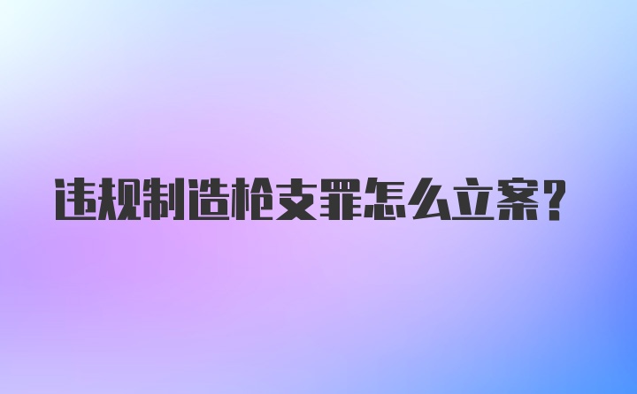 违规制造枪支罪怎么立案?