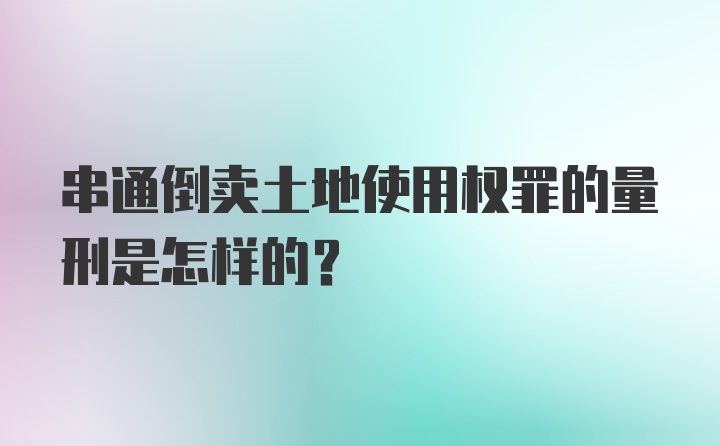 串通倒卖土地使用权罪的量刑是怎样的？