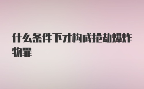 什么条件下才构成抢劫爆炸物罪