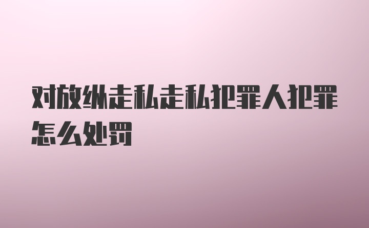 对放纵走私走私犯罪人犯罪怎么处罚