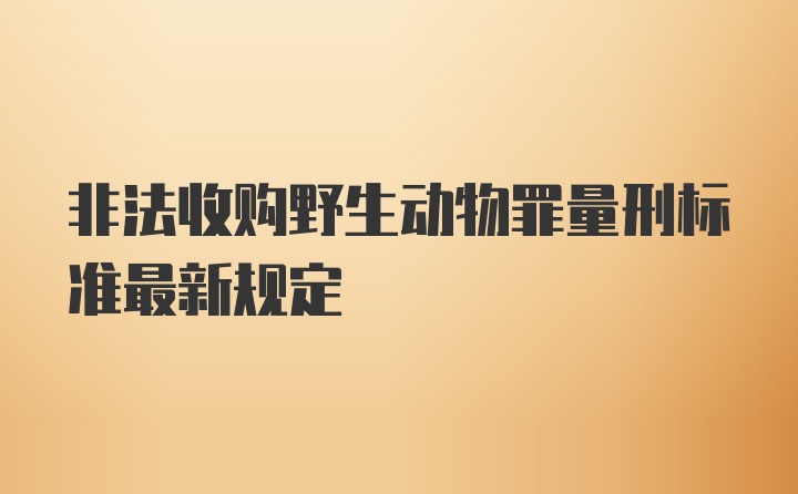 非法收购野生动物罪量刑标准最新规定