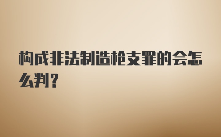 构成非法制造枪支罪的会怎么判？