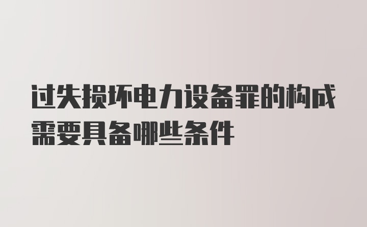 过失损坏电力设备罪的构成需要具备哪些条件