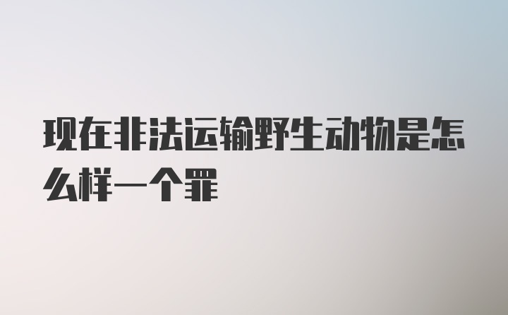 现在非法运输野生动物是怎么样一个罪