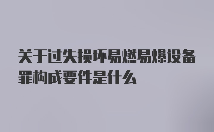 关于过失损坏易燃易爆设备罪构成要件是什么