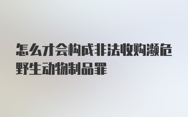 怎么才会构成非法收购濒危野生动物制品罪