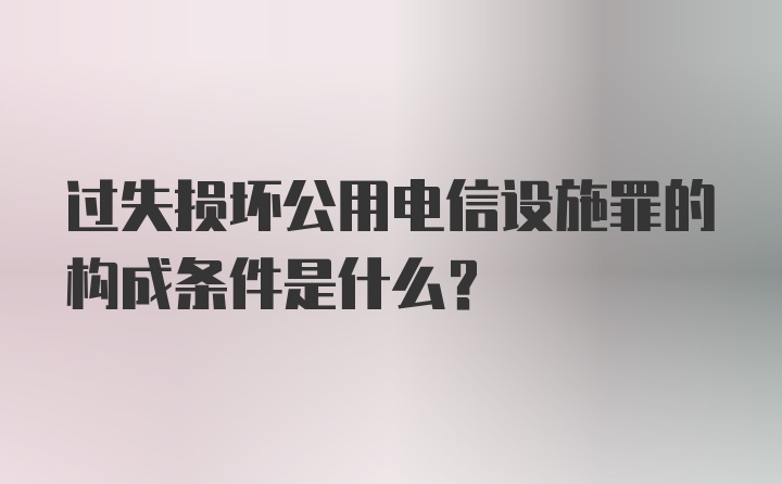 过失损坏公用电信设施罪的构成条件是什么?