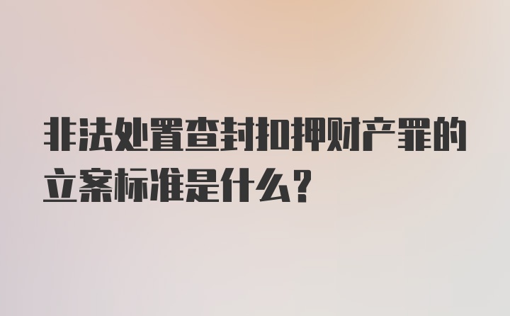 非法处置查封扣押财产罪的立案标准是什么？