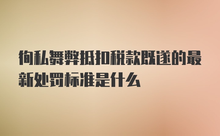 徇私舞弊抵扣税款既遂的最新处罚标准是什么