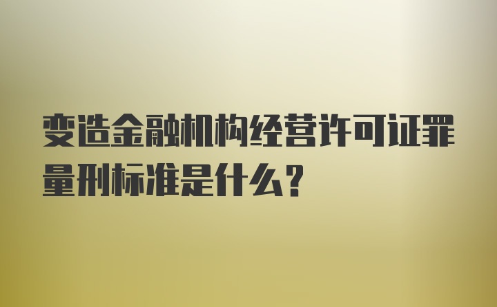 变造金融机构经营许可证罪量刑标准是什么？