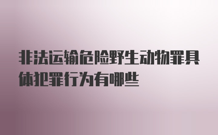 非法运输危险野生动物罪具体犯罪行为有哪些