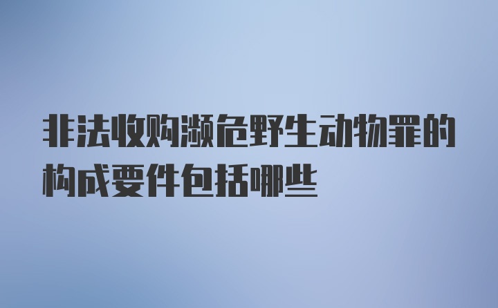 非法收购濒危野生动物罪的构成要件包括哪些