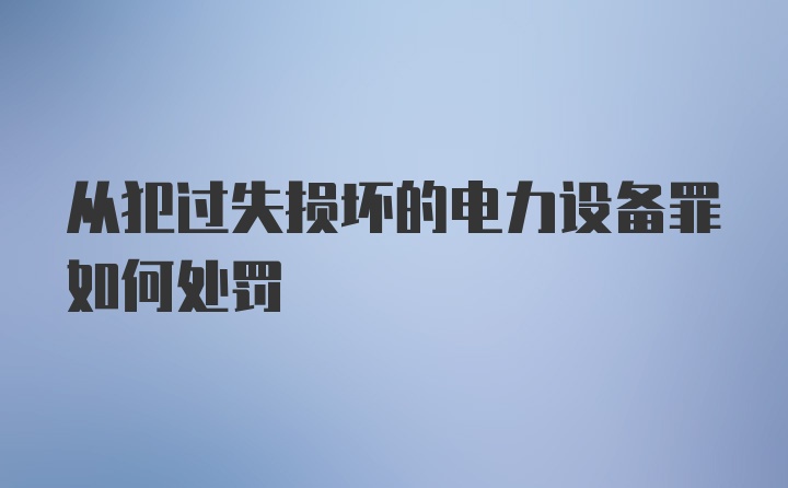 从犯过失损坏的电力设备罪如何处罚