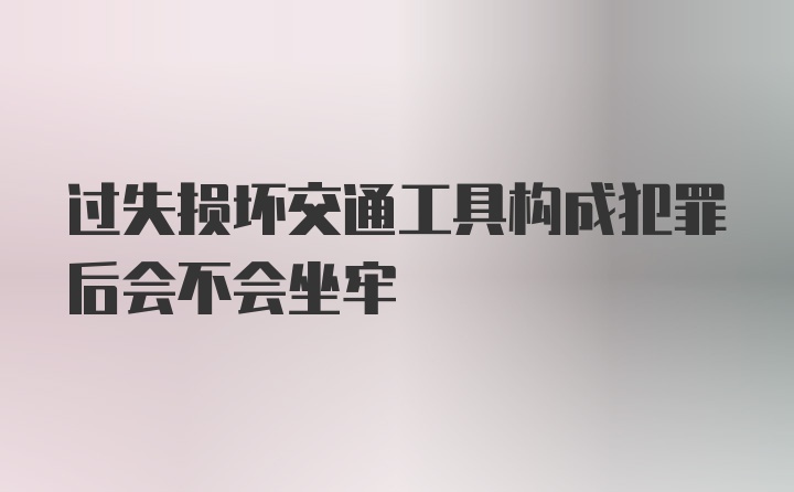 过失损坏交通工具构成犯罪后会不会坐牢