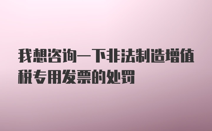 我想咨询一下非法制造增值税专用发票的处罚