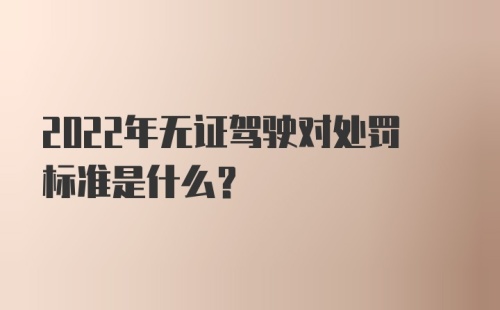 2022年无证驾驶对处罚标准是什么？