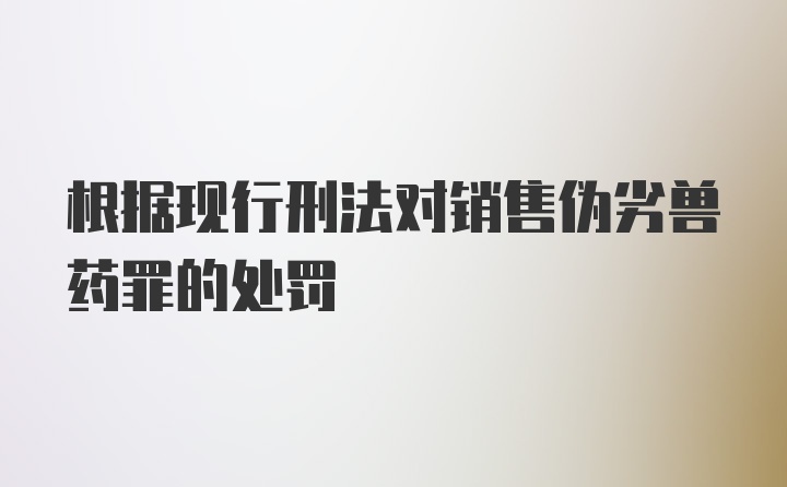 根据现行刑法对销售伪劣兽药罪的处罚