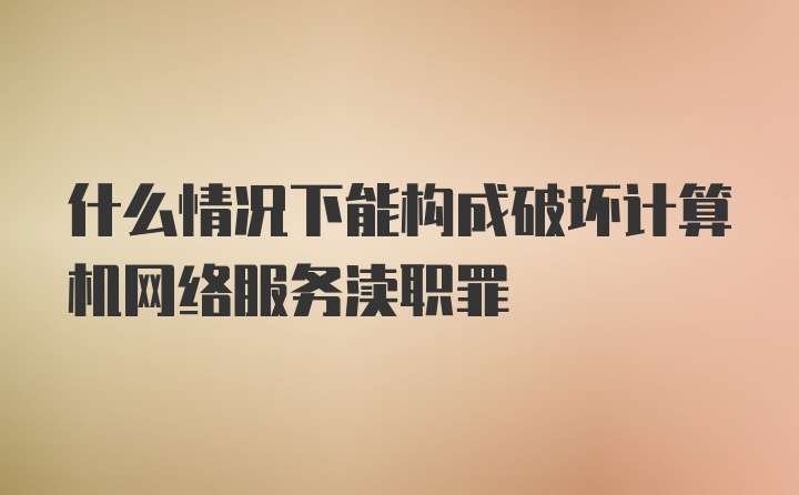 什么情况下能构成破坏计算机网络服务渎职罪